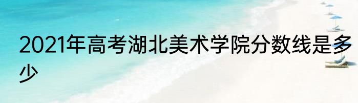 2021年高考湖北美术学院分数线是多少