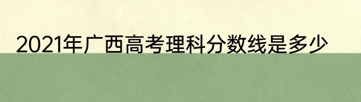 2021年广西高考理科分数线是多少