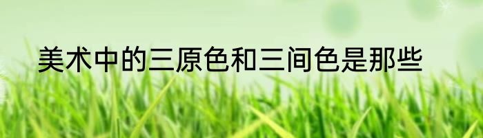 美术中的三原色和三间色是那些