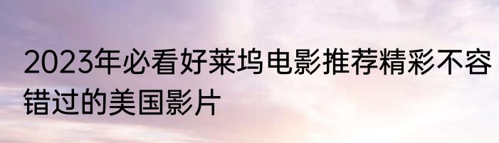 2023年必看好莱坞电影推荐精彩不容错过的美国影片