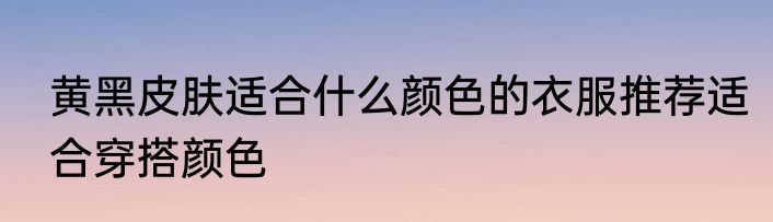 黄黑皮肤适合什么颜色的衣服推荐适合穿搭颜色