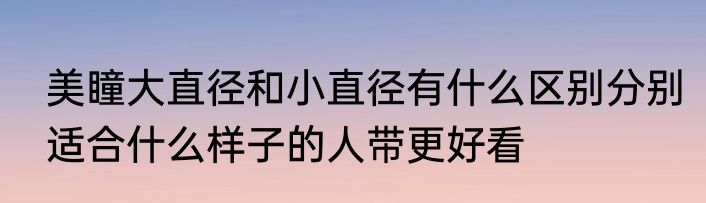 美瞳大直径和小直径有什么区别分别适合什么样子的人带更好看