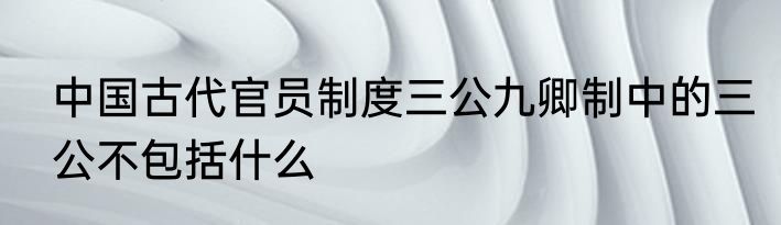 中国古代官员制度三公九卿制中的三公不包括什么