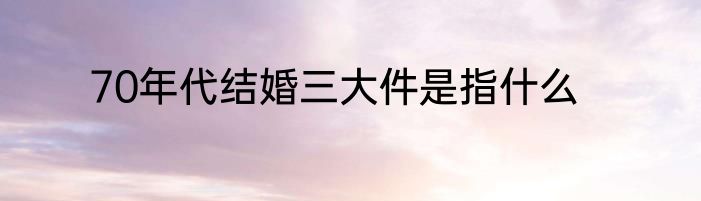 70年代结婚三大件是指什么