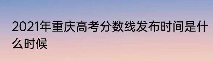2021年重庆高考分数线发布时间是什么时候