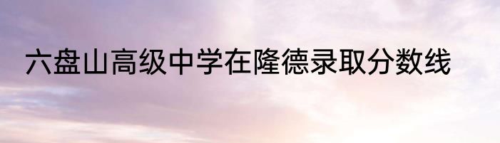 六盘山高级中学在隆德录取分数线