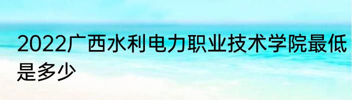 2022广西水利电力职业技术学院最低是多少