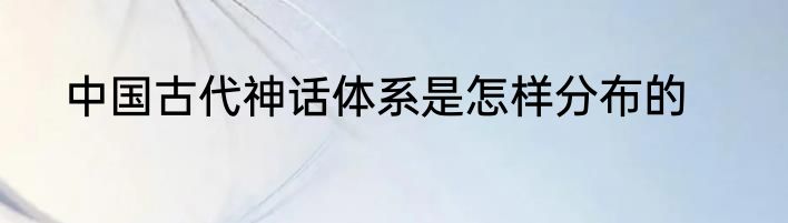 中国古代神话体系是怎样分布的