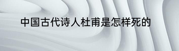 中国古代诗人杜甫是怎样死的