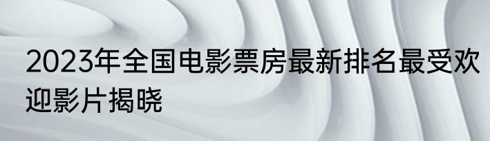 2023年全国电影票房最新排名最受欢迎影片揭晓