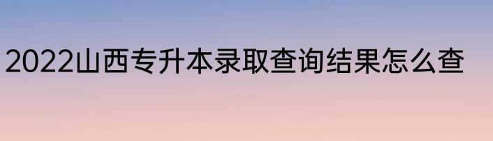 2022山西专升本录取查询结果怎么查