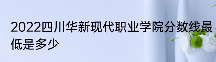 2022四川华新现代职业学院分数线最低是多少