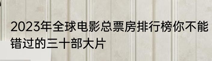 2023年全球电影总票房排行榜你不能错过的三十部大片