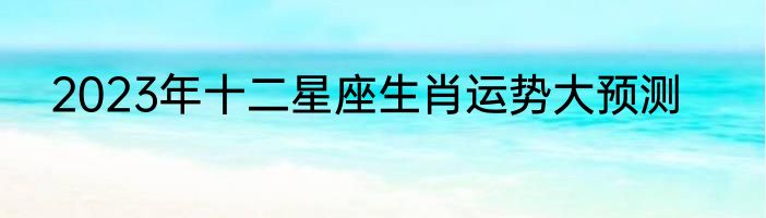 2023年十二星座生肖运势大预测