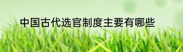 中国古代选官制度主要有哪些