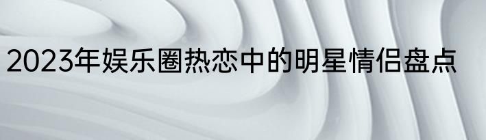 2023年娱乐圈热恋中的明星情侣盘点