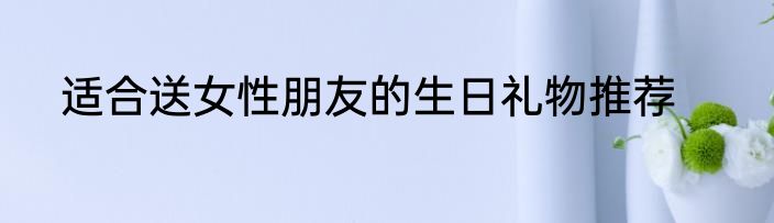 适合送女性朋友的生日礼物推荐