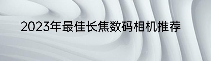 2023年最佳长焦数码相机推荐