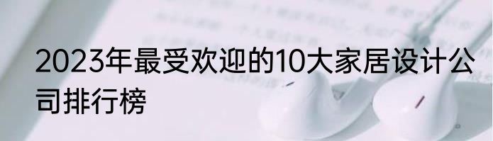 2023年最受欢迎的10大家居设计公司排行榜