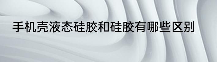 手机壳液态硅胶和硅胶有哪些区别