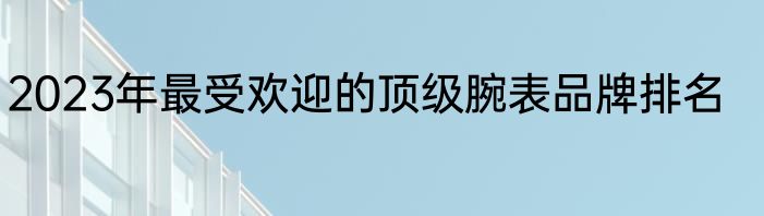 2023年最受欢迎的顶级腕表品牌排名