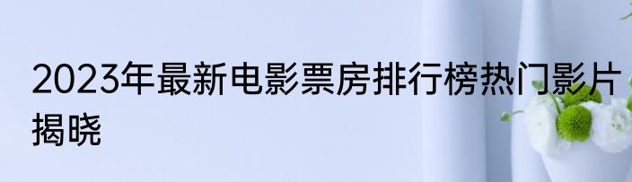 2023年最新电影票房排行榜热门影片揭晓