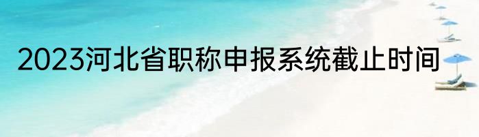 2023河北省职称申报系统截止时间