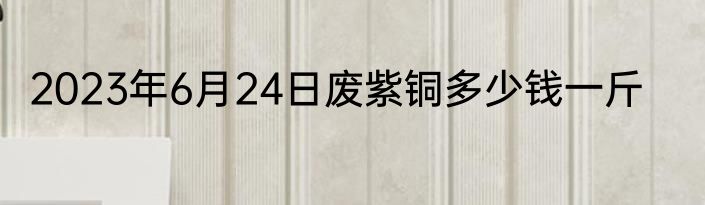 2023年6月24日废紫铜多少钱一斤