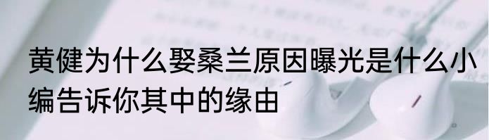 黄健为什么娶桑兰原因曝光是什么小编告诉你其中的缘由