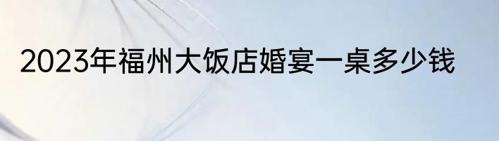 2023年福州大饭店婚宴一桌多少钱