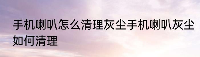 手机喇叭怎么清理灰尘手机喇叭灰尘如何清理
