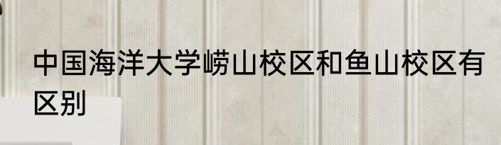 中国海洋大学崂山校区和鱼山校区有区别