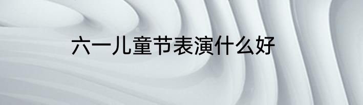 六一儿童节表演什么好