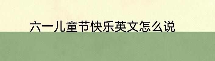 六一儿童节快乐英文怎么说