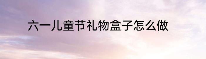 六一儿童节礼物盒子怎么做