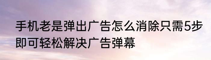 手机老是弹出广告怎么消除只需5步即可轻松解决广告弹幕