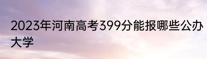 2023年河南高考399分能报哪些公办大学