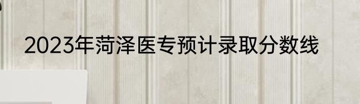 2023年菏泽医专预计录取分数线