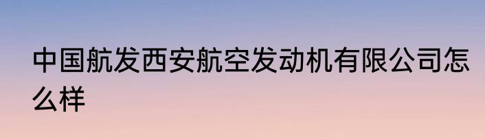 中国航发西安航空发动机有限公司怎么样
