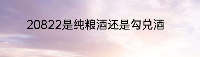 20822是纯粮酒还是勾兑酒