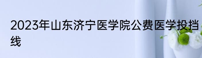 2023年山东济宁医学院公费医学投挡线