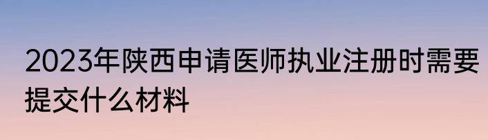 2023年陕西申请医师执业注册时需要提交什么材料