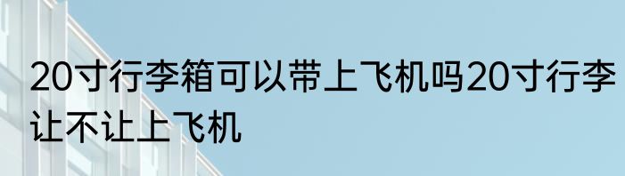 20寸行李箱可以带上飞机吗20寸行李让不让上飞机