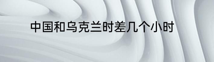中国和乌克兰时差几个小时