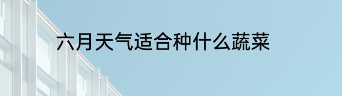 六月天气适合种什么蔬菜