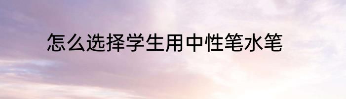 怎么选择学生用中性笔水笔