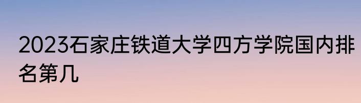 2023石家庄铁道大学四方学院国内排名第几