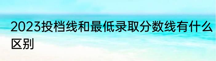 2023投档线和最低录取分数线有什么区别