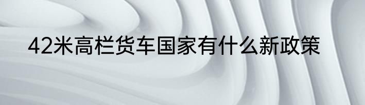 42米高栏货车国家有什么新政策