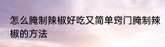 怎么腌制辣椒好吃又简单窍门腌制辣椒的方法